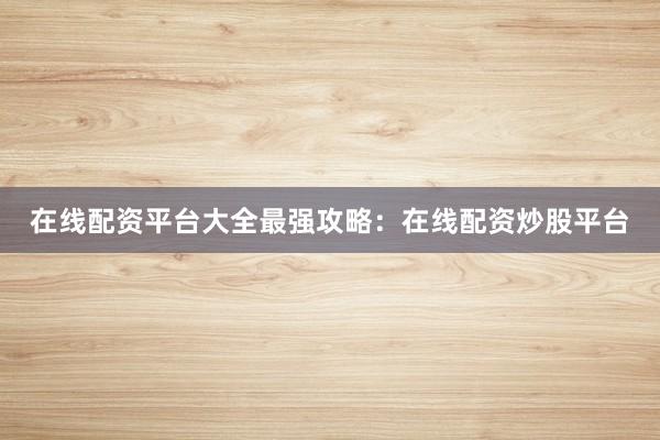 在线配资平台大全最强攻略：在线配资炒股平台