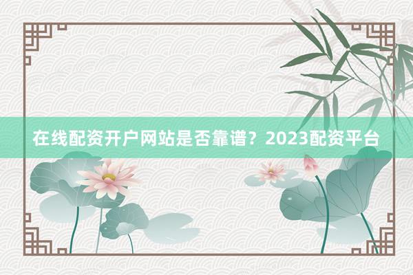 在线配资开户网站是否靠谱？2023配资平台