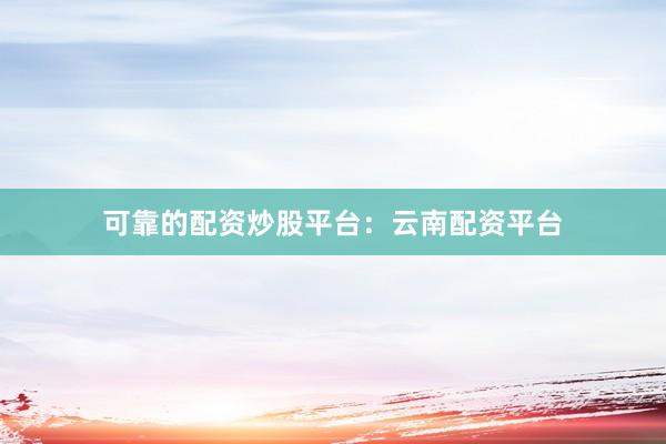 可靠的配资炒股平台：云南配资平台