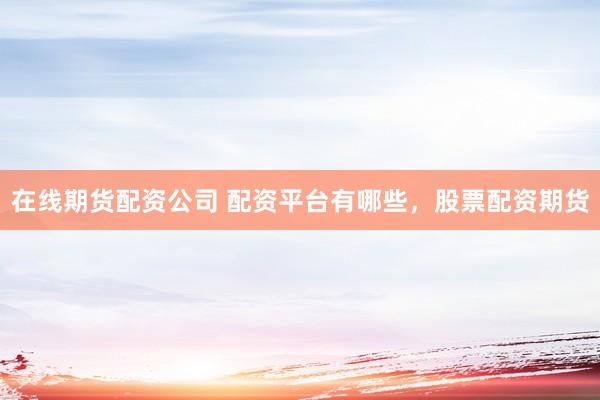 在线期货配资公司 配资平台有哪些，股票配资期货