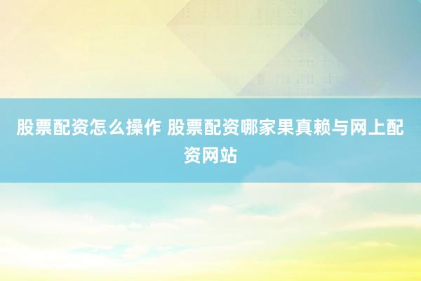 股票配资怎么操作 股票配资哪家果真赖与网上配资网站