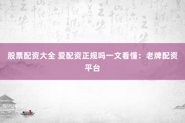 股票配资大全 爱配资正规吗一文看懂：老牌配资平台