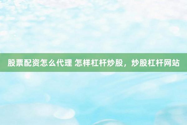 股票配资怎么代理 怎样杠杆炒股，炒股杠杆网站
