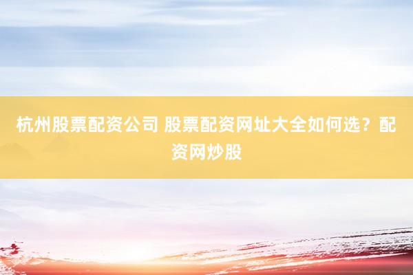 杭州股票配资公司 股票配资网址大全如何选？配资网炒股