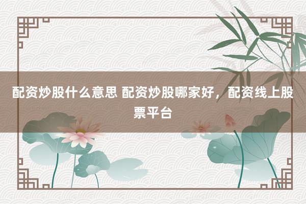 配资炒股什么意思 配资炒股哪家好，配资线上股票平台