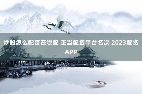 炒股怎么配资在哪配 正当配资平台名次 2023配资APP