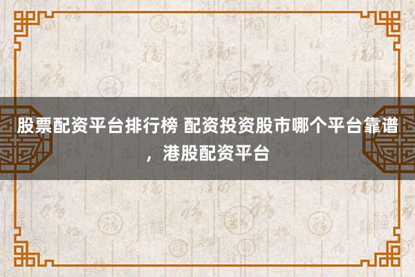股票配资平台排行榜 配资投资股市哪个平台靠谱，港股配资平台