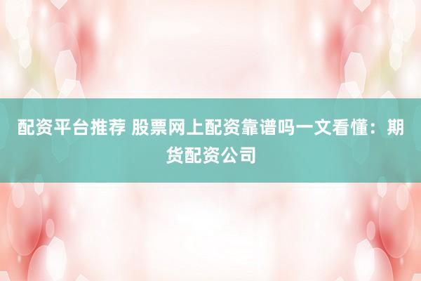 配资平台推荐 股票网上配资靠谱吗一文看懂：期货配资公司