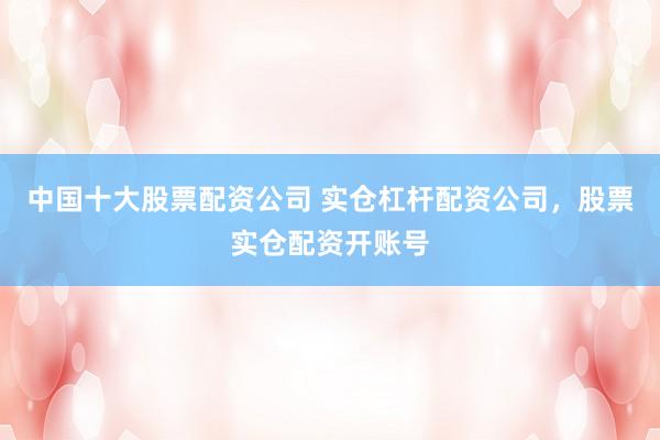 中国十大股票配资公司 实仓杠杆配资公司，股票实仓配资开账号