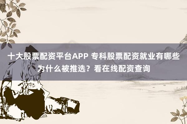 十大股票配资平台APP 专科股票配资就业有哪些为什么被推选？看在线配资查询