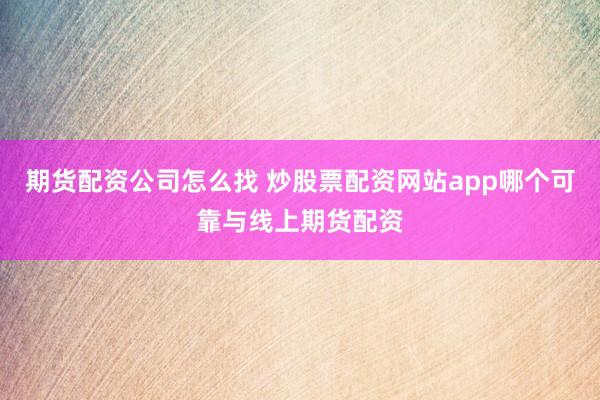 期货配资公司怎么找 炒股票配资网站app哪个可靠与线上期货配资