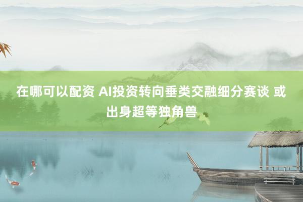 在哪可以配资 AI投资转向垂类交融细分赛谈 或出身超等独角兽