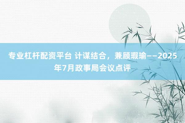 专业杠杆配资平台 计谋结合，兼顾瑕瑜——2025年7月政事局会议点评