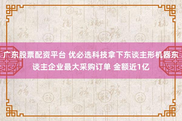 广东股票配资平台 优必选科技拿下东谈主形机器东谈主企业最大采购订单 金额近1亿