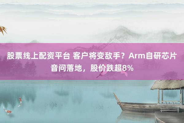 股票线上配资平台 客户将变敌手？Arm自研芯片音问落地，股价跌超8%