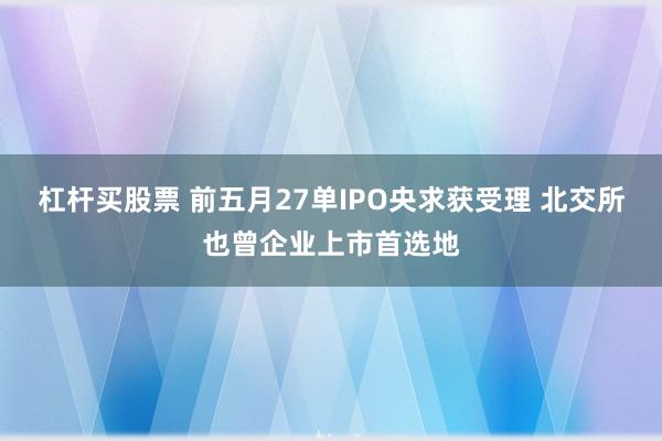 杠杆买股票 前五月27单IPO央求获受理 北交所也曾企业上市首选地