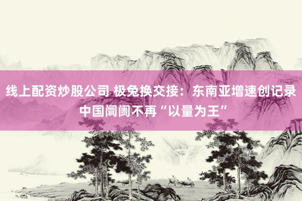 线上配资炒股公司 极兔换交接：东南亚增速创记录 中国阛阓不再“以量为王”