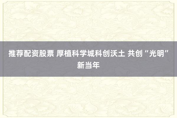 推荐配资股票 厚植科学城科创沃土 共创“光明”新当年