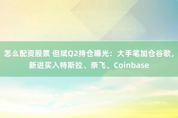 怎么配资股票 但斌Q2持仓曝光：大手笔加仓谷歌，新进买入特斯拉、奈飞、Coinbase