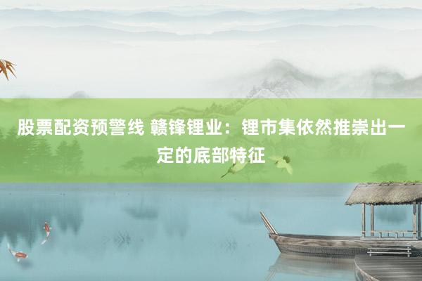 股票配资预警线 赣锋锂业：锂市集依然推崇出一定的底部特征