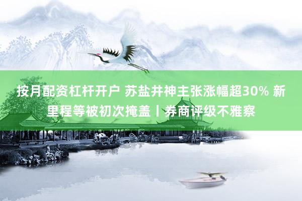 按月配资杠杆开户 苏盐井神主张涨幅超30% 新里程等被初次掩盖丨券商评级不雅察