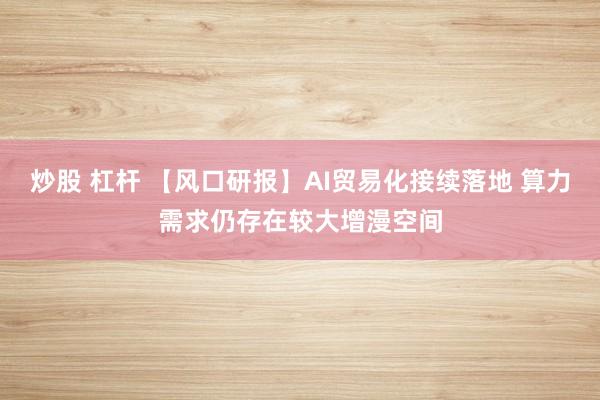 炒股 杠杆 【风口研报】AI贸易化接续落地 算力需求仍存在较大增漫空间