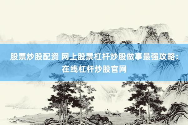 股票炒股配资 网上股票杠杆炒股做事最强攻略：在线杠杆炒股官网