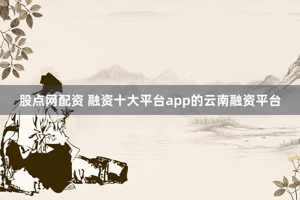 股点网配资 融资十大平台app的云南融资平台