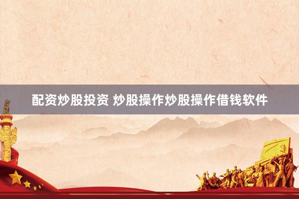 配资炒股投资 炒股操作炒股操作借钱软件