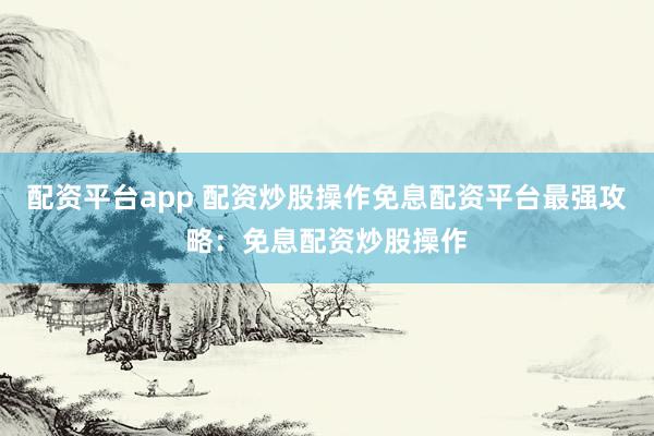 配资平台app 配资炒股操作免息配资平台最强攻略：免息配资炒股操作