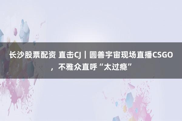 长沙股票配资 直击CJ｜圆善宇宙现场直播CSGO，不雅众直呼“太过瘾”