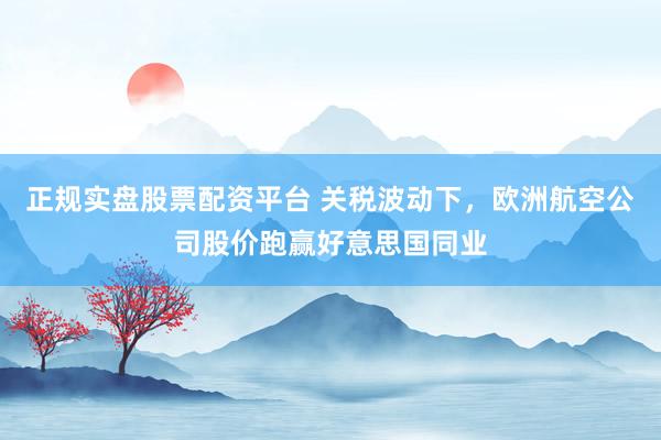 正规实盘股票配资平台 关税波动下，欧洲航空公司股价跑赢好意思国同业