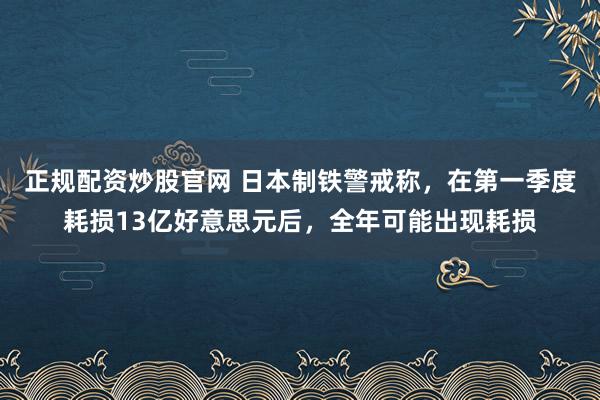 正规配资炒股官网 日本制铁警戒称,在第一季度耗损13亿好意思元后,全年可能出现耗损
