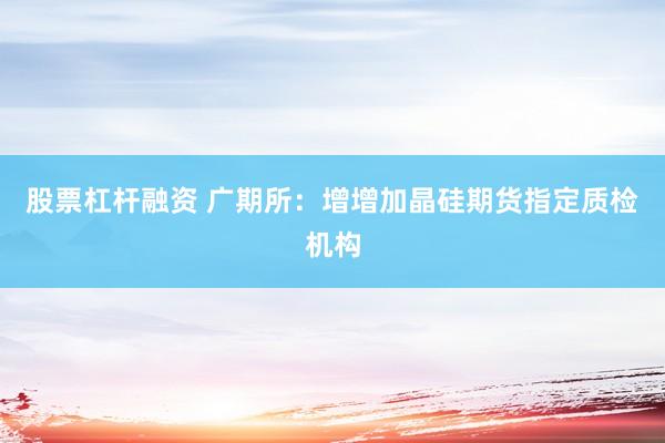 股票杠杆融资 广期所：增增加晶硅期货指定质检机构