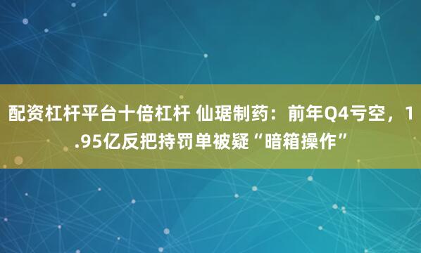 配资杠杆平台十倍杠杆 仙琚制药：前年Q4亏空，1.95亿反把持罚单被疑“暗箱操作”