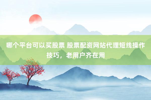 哪个平台可以买股票 股票配资网站代理短线操作技巧，老用户齐在用