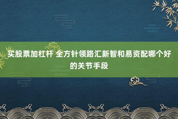买股票加杠杆 全方针领路汇新智和易资配哪个好的关节手段