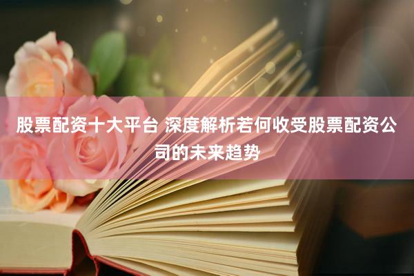 股票配资十大平台 深度解析若何收受股票配资公司的未来趋势