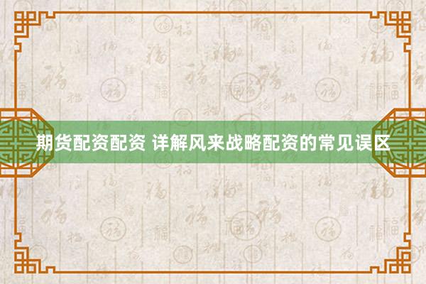 期货配资配资 详解风来战略配资的常见误区