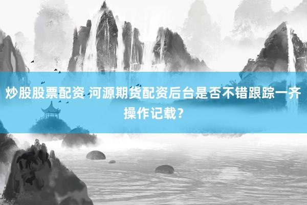 炒股股票配资 河源期货配资后台是否不错跟踪一齐操作记载？
