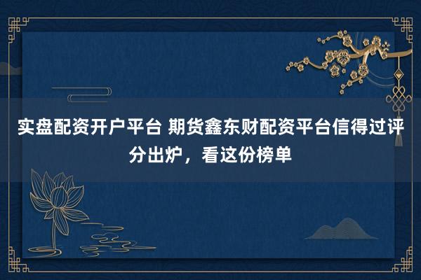 实盘配资开户平台 期货鑫东财配资平台信得过评分出炉，看这份榜单