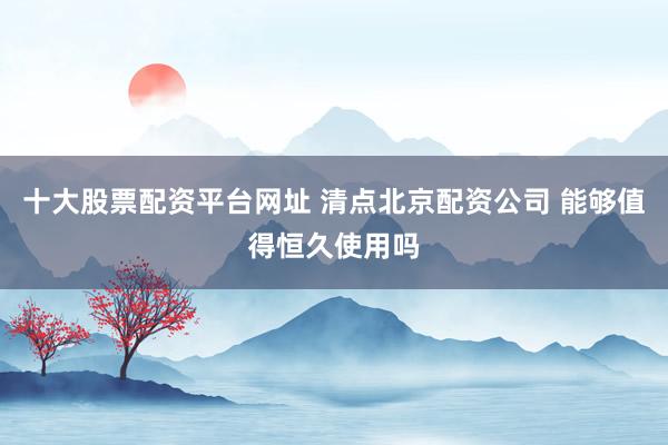 十大股票配资平台网址 清点北京配资公司 能够值得恒久使用吗