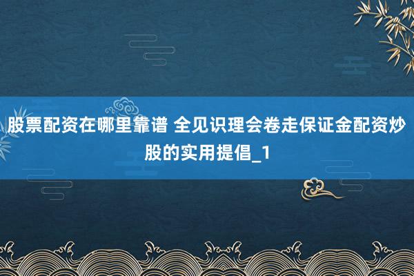 股票配资在哪里靠谱 全见识理会卷走保证金配资炒股的实用提倡_1