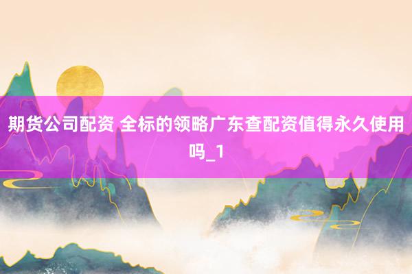 期货公司配资 全标的领略广东查配资值得永久使用吗_1