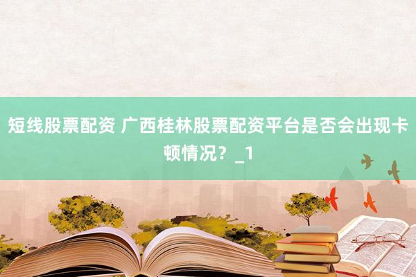 短线股票配资 广西桂林股票配资平台是否会出现卡顿情况？_1