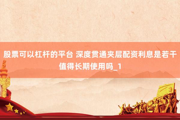 股票可以杠杆的平台 深度贯通夹层配资利息是若干值得长期使用吗_1
