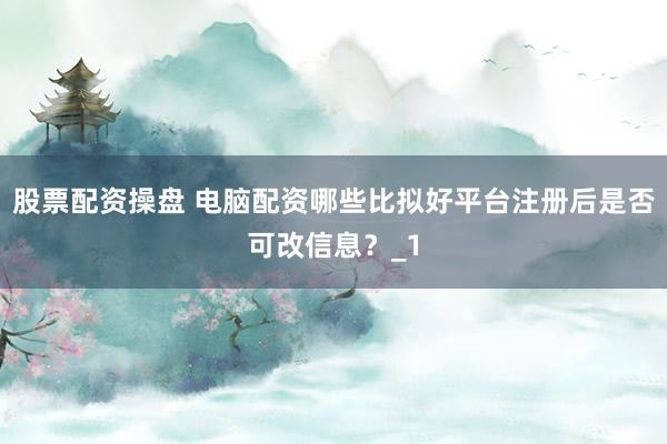 股票配资操盘 电脑配资哪些比拟好平台注册后是否可改信息？_1