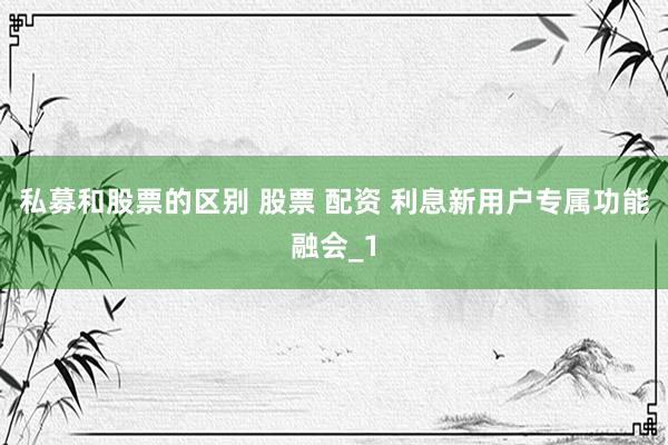私募和股票的区别 股票 配资 利息新用户专属功能融会_1