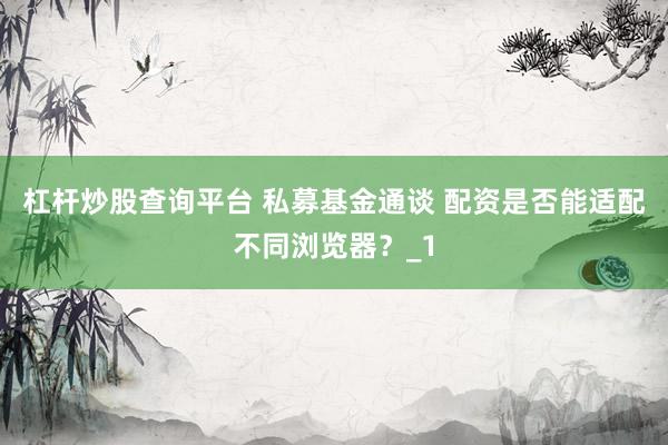 杠杆炒股查询平台 私募基金通谈 配资是否能适配不同浏览器？_1