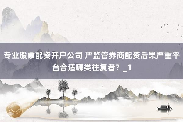专业股票配资开户公司 严监管券商配资后果严重平台合适哪类往复者？_1